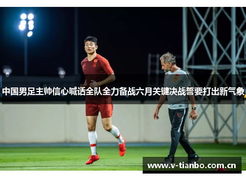 中国男足主帅信心喊话全队全力备战六月关键决战誓要打出新气象 中国男足主帅信心喊话全队全力备战六月关键决战誓要打出新气象