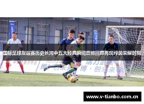 国际足球友谊赛历史长河中五大经典瞬间震撼回顾再现绿茵荣耀时刻 国际足球友谊赛历史长河中五大经典瞬间震撼回顾再现绿茵荣耀时刻